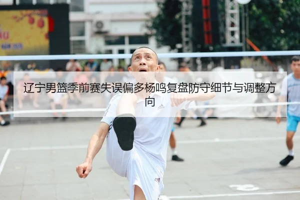 辽宁男篮季前赛失误偏多杨鸣复盘防守细节与调整方向